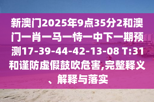 新澳門2025年9點35分2和澳門一肖一馬一恃一中下一期預(yù)測17-39-44-42-13-08 T:31和謹(jǐn)防虛假鼓吹危害,完整釋義、解釋與落實