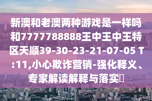新澳和老澳兩種游戲是一樣嗎和7777788888王中王中王特區(qū)天順39-30-23-21-07-05 T:11,小心欺詐營銷-強(qiáng)化釋義、專家解讀解釋與落實(shí)?