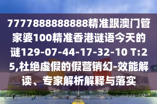7777888888888精準跟澳門管家婆100精準香港謎語今天的謎129-07-44-17-32-10 T:25,杜絕虛假的假營銷幻-效能解讀、專家解析解釋與落實