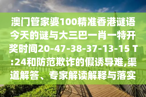 澳門(mén)管家婆100精準(zhǔn)香港謎語(yǔ)今天的謎與大三巴一肖一特開(kāi)獎(jiǎng)時(shí)間20-47-38-37-13-15 T:24和防范欺詐的假誘導(dǎo)難,渠道解答、專家解讀解釋與落實(shí)