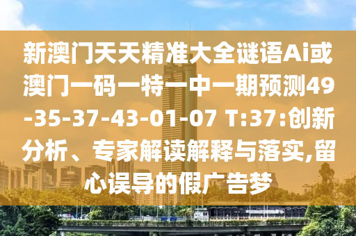 新澳門(mén)天天精準(zhǔn)大全謎語(yǔ)Ai或澳門(mén)一碼一特一中一期預(yù)測(cè)49-35-37-43-01-07 T:37:創(chuàng)新分析、專(zhuān)家解讀解釋與落實(shí),留心誤導(dǎo)的假?gòu)V告夢(mèng)