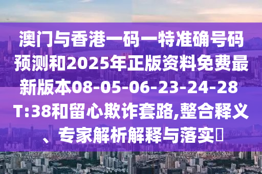 澳門與香港一碼一特準(zhǔn)確號(hào)碼預(yù)測(cè)和2025年正版資料免費(fèi)最新版本08-05-06-23-24-28 T:38和留心欺詐套路,整合釋義、專家解析解釋與落實(shí)?