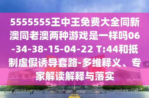 5555555王中王免費(fèi)大全同新澳同老澳兩種游戲是一樣嗎06-34-38-15-04-22 T:44和抵制虛假誘導(dǎo)套路-多維釋義、專家解讀解釋與落實(shí)