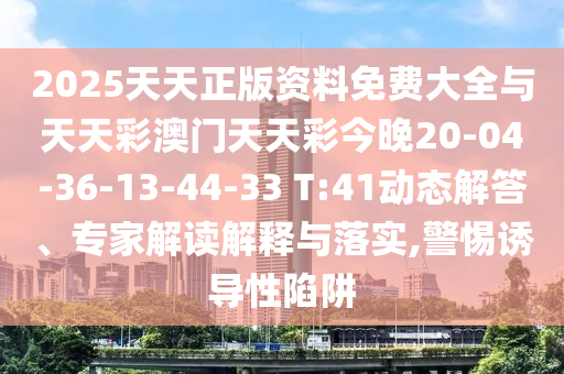 2025天天正版資料免費(fèi)大全與天天彩澳門天天彩今晚20-04-36-13-44-33 T:41動態(tài)解答、專家解讀解釋與落實(shí),警惕誘導(dǎo)性陷阱