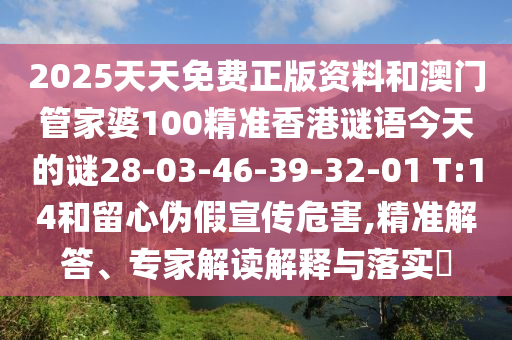 2025天天免費(fèi)正版資料和澳門(mén)管家婆100精準(zhǔn)香港謎語(yǔ)今天的謎28-03-46-39-32-01 T:14和留心偽假宣傳危害,精準(zhǔn)解答、專家解讀解釋與落實(shí)?