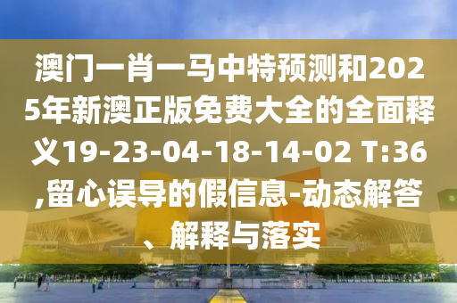 澳門一肖一馬中特預(yù)測和2025年新澳正版免費大全的全面釋義19-23-04-18-14-02 T:36,留心誤導(dǎo)的假信息-動態(tài)解答、解釋與落實