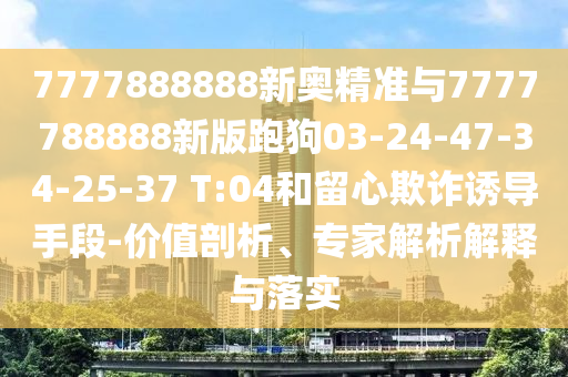 7777888888新奧精準(zhǔn)與7777788888新版跑狗03-24-47-34-25-37 T:04和留心欺詐誘導(dǎo)手段-價(jià)值剖析、專家解析解釋與落實(shí)