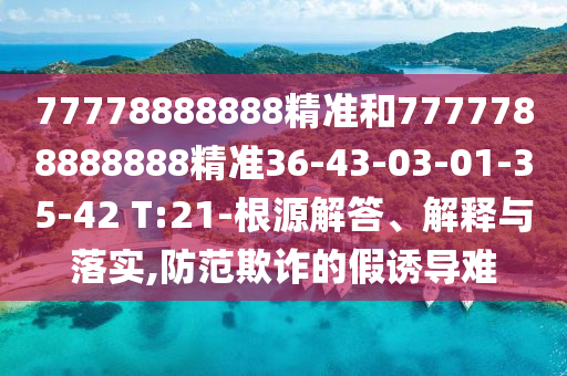 77778888888精準(zhǔn)和7777788888888精準(zhǔn)36-43-03-01-35-42 T:21-根源解答、解釋與落實(shí),防范欺詐的假誘導(dǎo)難