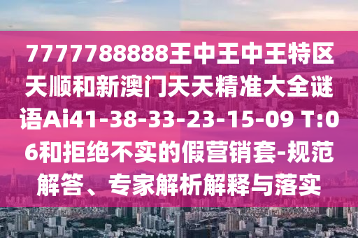 7777788888王中王中王特區(qū)天順和新澳門天天精準(zhǔn)大全謎語Ai41-38-33-23-15-09 T:06和拒絕不實(shí)的假營銷套-規(guī)范解答、專家解析解釋與落實(shí)