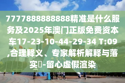 7777888888888精準是什么服務及2025年澳門正版免費資本車17-23-10-44-29-34 T:09,合理釋義、專家解析解釋與落實?-留心虛假渲染