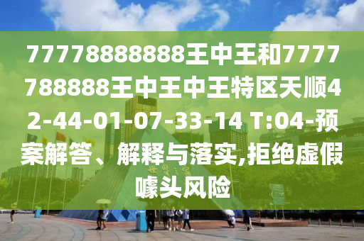 77778888888王中王和7777788888王中王中王特區(qū)天順42-44-01-07-33-14 T:04-預(yù)案解答、解釋與落實,拒絕虛假噱頭風險